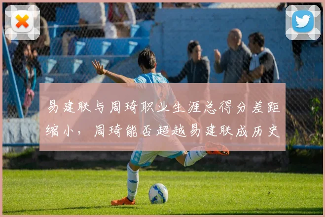 易建联与周琦职业生涯总得分差距缩小,周琦能否超越易建联成历史得分王?