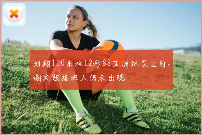 刘翔110米栏12秒88亚洲纪录尘封，谢文骏接班人仍未出现
