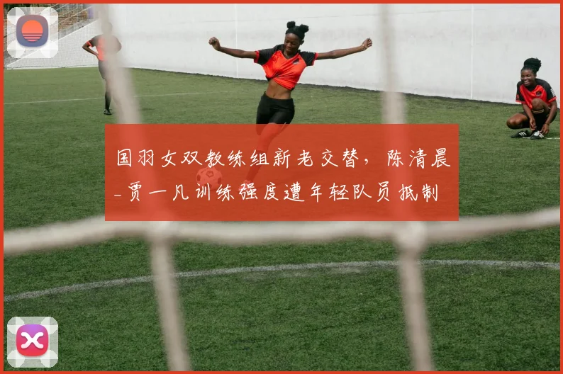国羽女双教练组新老交替，陈清晨_贾一凡训练强度遭年轻队员抵制