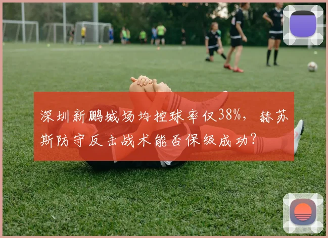 深圳新鹏城场均控球率仅38%，赫苏斯防守反击战术能否保级成功？