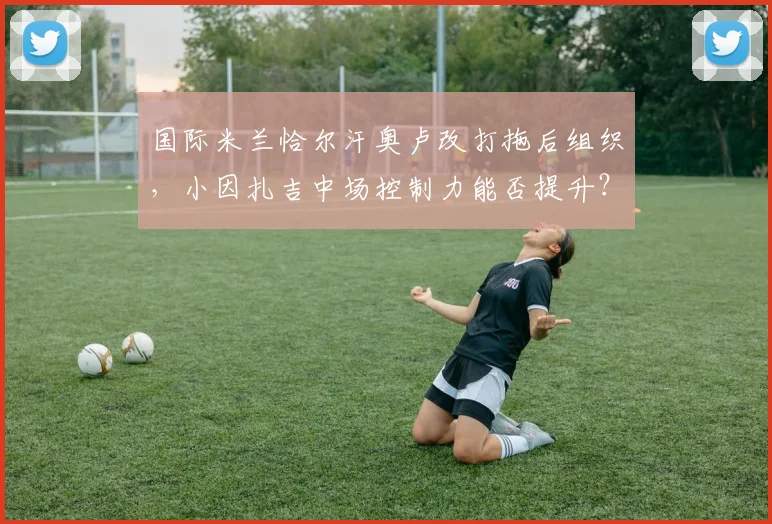 国际米兰恰尔汗奥卢改打拖后组织，小因扎吉中场控制力能否提升？